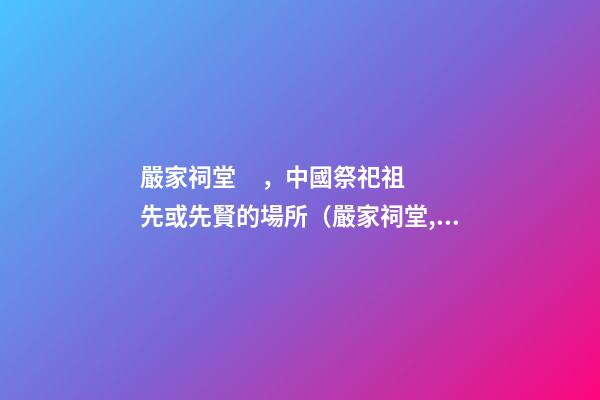 嚴家祠堂，中國祭祀祖先或先賢的場所（嚴家祠堂,中國祭祀祖先或先賢的場所是哪里）